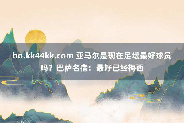 bo.kk44kk.com 亚马尔是现在足坛最好球员吗？巴萨名宿：最好已经梅西