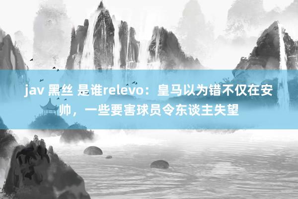 jav 黑丝 是谁relevo：皇马以为错不仅在安帅，一些要害球员令东谈主失望