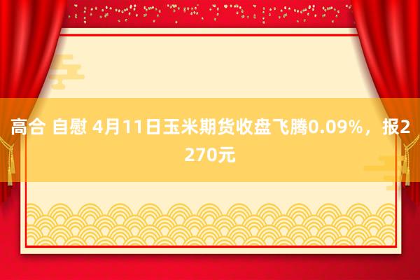 高合 自慰 4月11日玉米期货收盘飞腾0.09%，报2270元