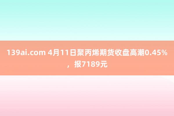 139ai.com 4月11日聚丙烯期货收盘高潮0.45%，报7189元