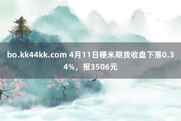 bo.kk44kk.com 4月11日粳米期货收盘下落0.34%，报3506元