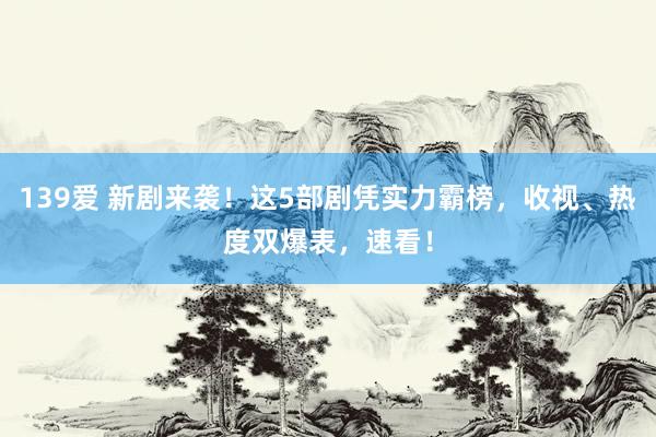 139爱 新剧来袭！这5部剧凭实力霸榜，收视、热度双爆表，速看！