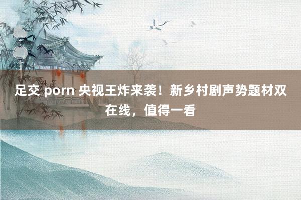 足交 porn 央视王炸来袭！新乡村剧声势题材双在线，值得一看