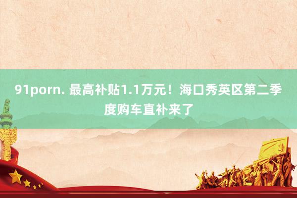 91porn. 最高补贴1.1万元！海口秀英区第二季度购车直补来了