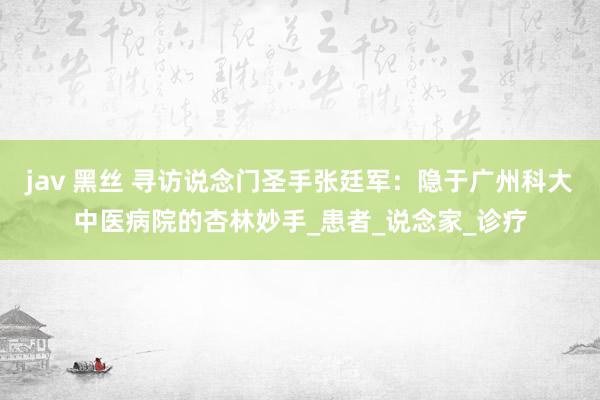 jav 黑丝 寻访说念门圣手张廷军：隐于广州科大中医病院的杏林妙手_患者_说念家_诊疗