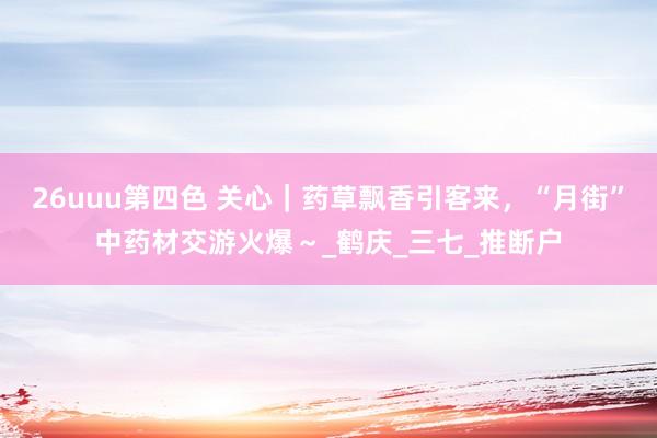 26uuu第四色 关心｜药草飘香引客来，“月街”中药材交游火爆～_鹤庆_三七_推断户