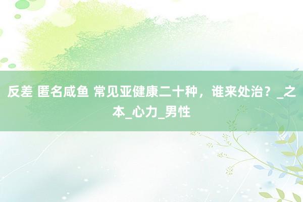 反差 匿名咸鱼 常见亚健康二十种，谁来处治？_之本_心力_男性