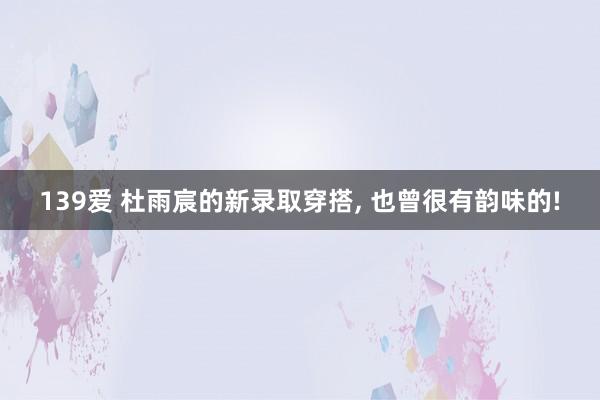 139爱 杜雨宸的新录取穿搭, 也曾很有韵味的!