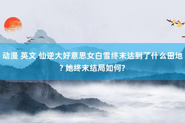 动漫 英文 仙逆大好意思女白雪终末达到了什么田地? 她终末结局如何?