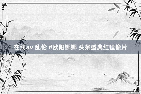 在线av 乱伦 #欧阳娜娜 头条盛典红毯像片