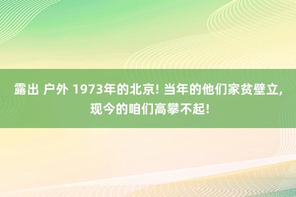 露出 户外 1973年的北京! 当年的他们家贫壁立， 现今的咱们高攀不起!