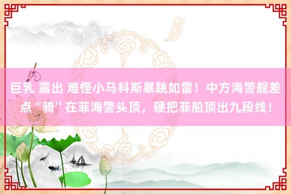 巨乳 露出 难怪小马科斯暴跳如雷！中方海警舰差点“骑”在菲海警头顶，硬把菲船顶出九段线！