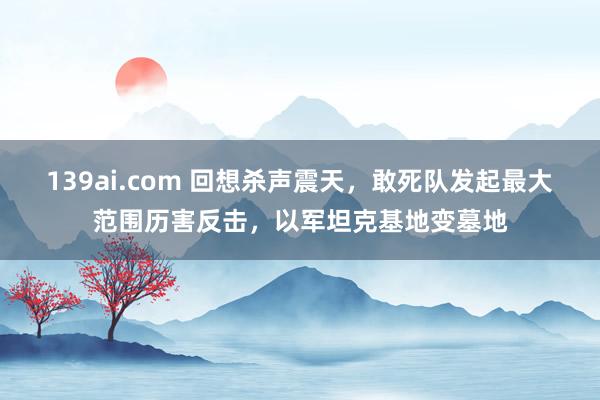 139ai.com 回想杀声震天，敢死队发起最大范围历害反击，以军坦克基地变墓地