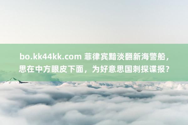 bo.kk44kk.com 菲律宾黯淡翻新海警船，思在中方眼皮下面，为好意思国刺探谍报？