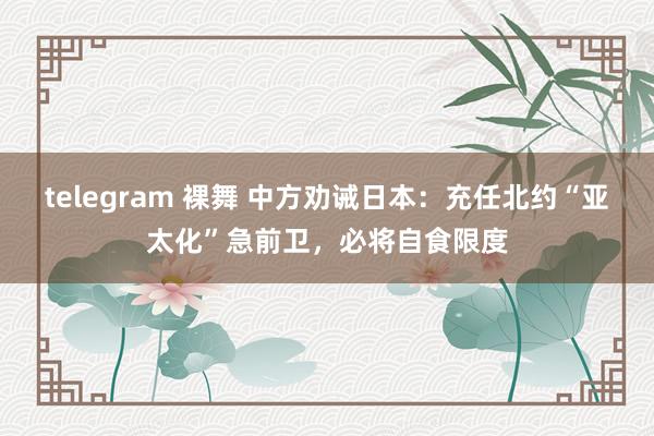 telegram 裸舞 中方劝诫日本：充任北约“亚太化”急前卫，必将自食限度
