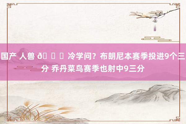 国产 人兽 👀冷学问？布朗尼本赛季投进9个三分 乔丹菜鸟赛季也射中9三分