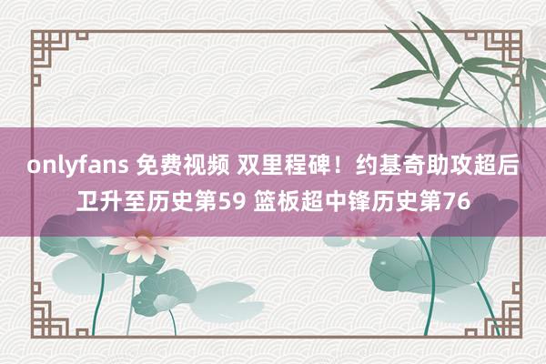 onlyfans 免费视频 双里程碑！约基奇助攻超后卫升至历史第59 篮板超中锋历史第76