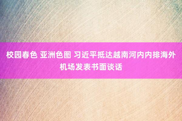 校园春色 亚洲色图 习近平抵达越南河内内排海外机场发表书面谈话