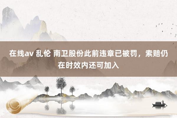 在线av 乱伦 南卫股份此前违章已被罚，索赔仍在时效内还可加入