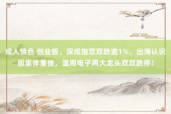 成人情色 创业板、深成指双双跌逾1%，出海认识股集体重挫，滥用电子两大龙头双双跌停！