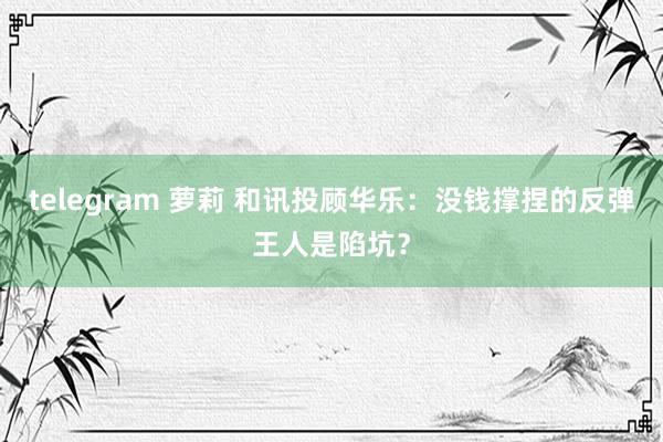 telegram 萝莉 和讯投顾华乐：没钱撑捏的反弹王人是陷坑？