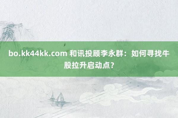 bo.kk44kk.com 和讯投顾李永群：如何寻找牛股拉升启动点？