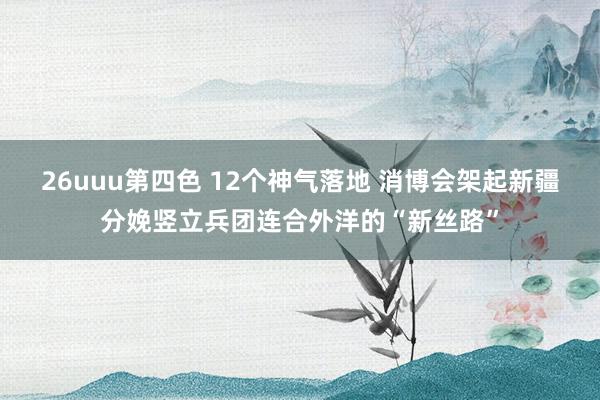 26uuu第四色 12个神气落地 消博会架起新疆分娩竖立兵团连合外洋的“新丝路”