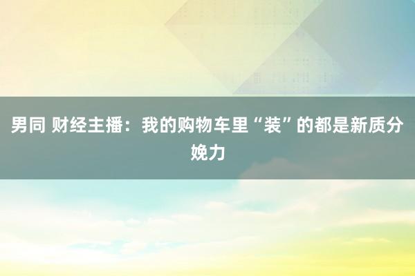 男同 财经主播：我的购物车里“装”的都是新质分娩力