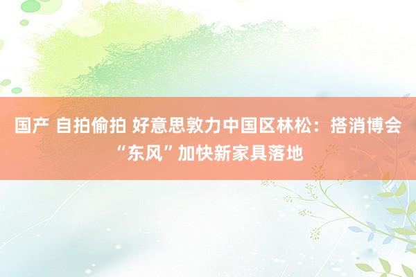 国产 自拍偷拍 好意思敦力中国区林松：搭消博会“东风”加快新家具落地