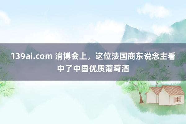 139ai.com 消博会上，这位法国商东说念主看中了中国优质葡萄酒