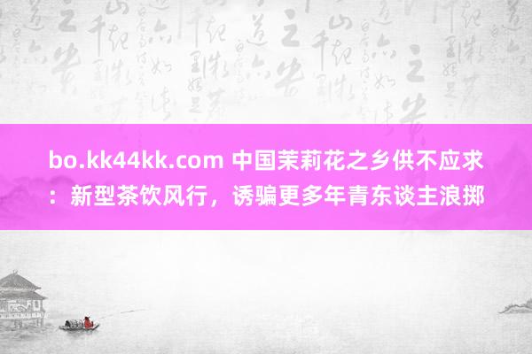 bo.kk44kk.com 中国茉莉花之乡供不应求：新型茶饮风行，诱骗更多年青东谈主浪掷