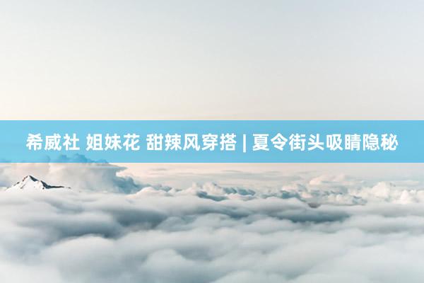 希威社 姐妹花 甜辣风穿搭 | 夏令街头吸睛隐秘