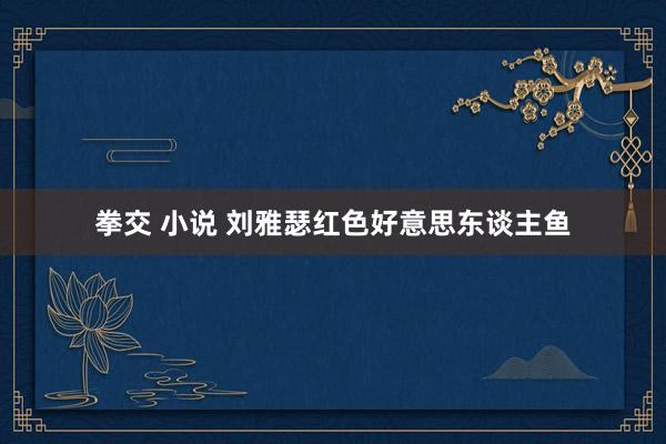 拳交 小说 刘雅瑟红色好意思东谈主鱼