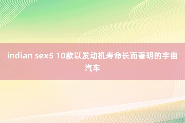 indian sex5 10款以发动机寿命长而著明的宇宙汽车
