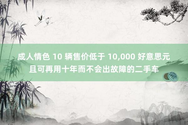 成人情色 10 辆售价低于 10,000 好意思元且可再用十年而不会出故障的二手车