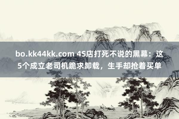 bo.kk44kk.com 4S店打死不说的黑幕：这5个成立老司机跪求卸载，生手却抢着买单