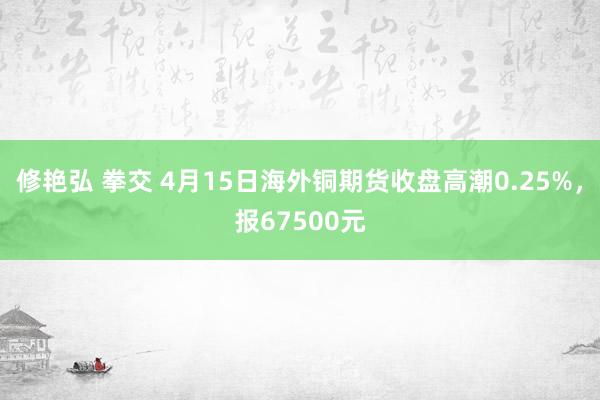 修艳弘 拳交 4月15日海外铜期货收盘高潮0.25%，报67500元