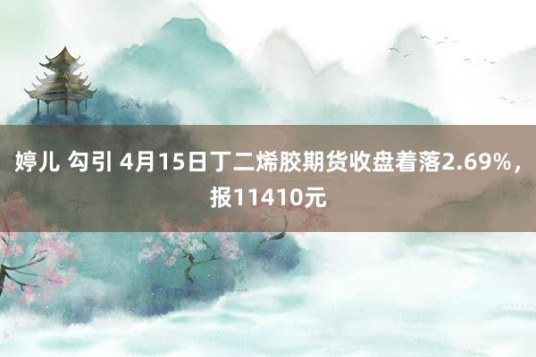 婷儿 勾引 4月15日丁二烯胶期货收盘着落2.69%，报11410元
