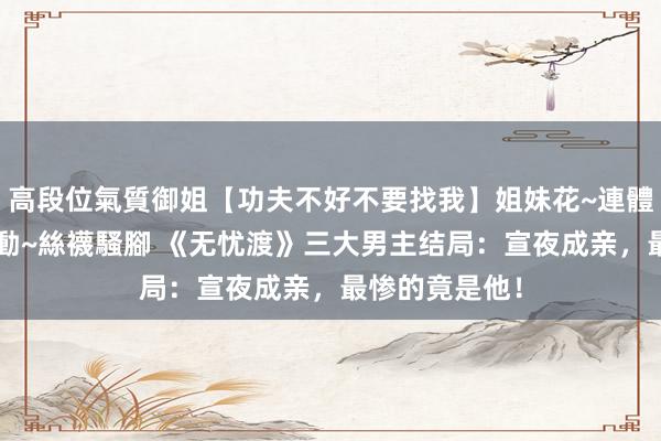 高段位氣質御姐【功夫不好不要找我】姐妹花~連體絲襪~大奶晃動~絲襪騷腳 《无忧渡》三大男主结局：宣夜成亲，最惨的竟是他！