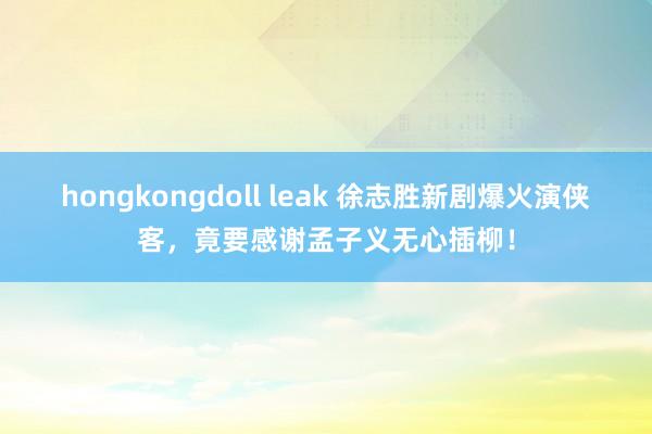 hongkongdoll leak 徐志胜新剧爆火演侠客，竟要感谢孟子义无心插柳！