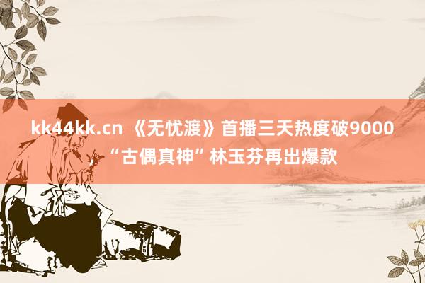 kk44kk.cn 《无忧渡》首播三天热度破9000，“古偶真神”林玉芬再出爆款