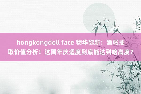 hongkongdoll face 物华弥新：酒帐抽取价值分析！这周年庆适度到底能达到啥高度？