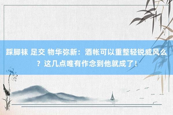 踩脚袜 足交 物华弥新：酒帐可以重整轻锐威风么？这几点唯有作念到他就成了！