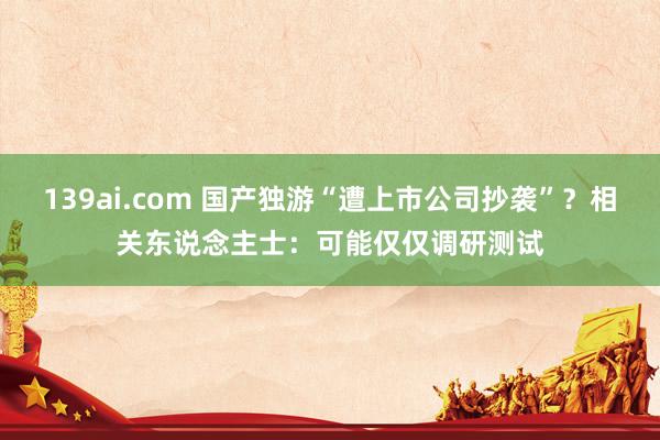 139ai.com 国产独游“遭上市公司抄袭”？相关东说念主士：可能仅仅调研测试