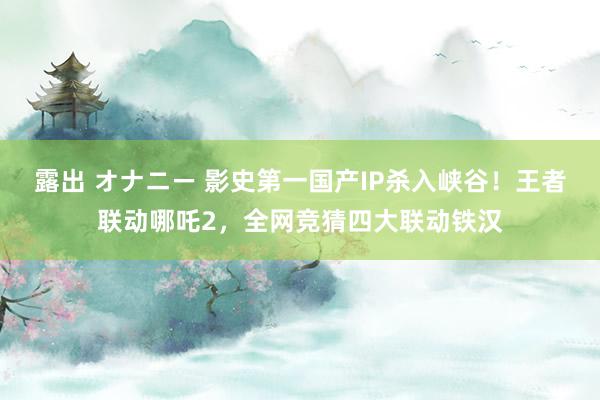 露出 オナニー 影史第一国产IP杀入峡谷！王者联动哪吒2，全网竞猜四大联动铁汉