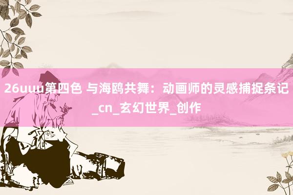 26uuu第四色 与海鸥共舞：动画师的灵感捕捉条记_cn_玄幻世界_创作