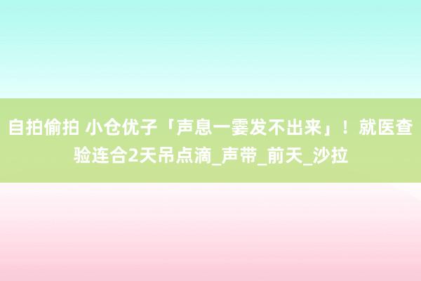 自拍偷拍 小仓优子「声息一霎发不出来」！　就医查验连合2天吊点滴_声带_前天_沙拉