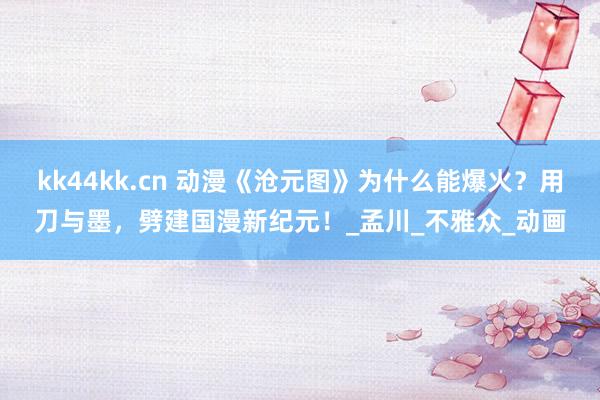 kk44kk.cn 动漫《沧元图》为什么能爆火？用刀与墨，劈建国漫新纪元！_孟川_不雅众_动画