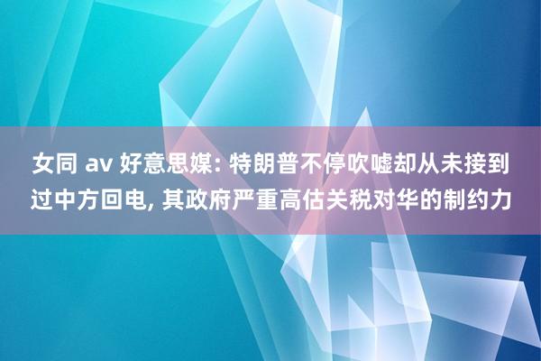 女同 av 好意思媒: 特朗普不停吹嘘却从未接到过中方回电, 其政府严重高估关税对华的制约力