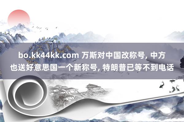 bo.kk44kk.com 万斯对中国改称号, 中方也送好意思国一个新称号, 特朗普已等不到电话
